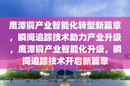 鷹潭銅產(chǎn)業(yè)智能化轉(zhuǎn)型新篇章，瞬間追蹤技術(shù)助力產(chǎn)業(yè)升級，鷹潭銅產(chǎn)業(yè)智能化升級，瞬間追蹤技術(shù)開啟新篇章