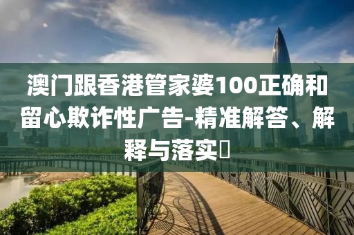 澳門跟香港管家婆100正確和留心欺詐性廣告-精準(zhǔn)解答、解釋與落實(shí)?