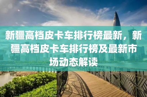 新疆高檔皮卡車排行榜最新，新疆高檔皮卡車排行榜及最新市場動態(tài)解讀