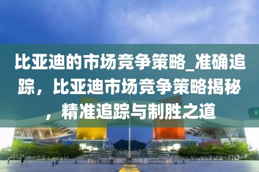 比亞迪的市場競爭策略_準確追蹤，比亞迪市場競爭策略揭秘，精準追蹤與制勝之道