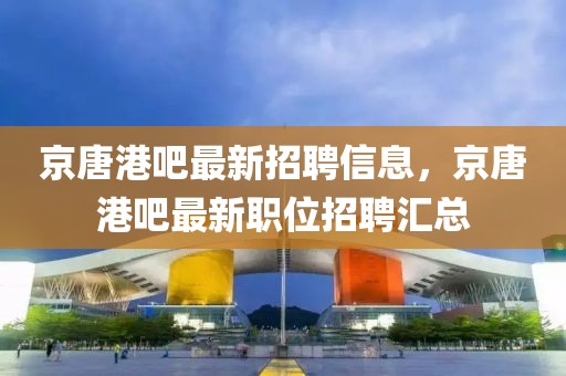 京唐港吧最新招聘信息，京唐港吧最新職位招聘匯總