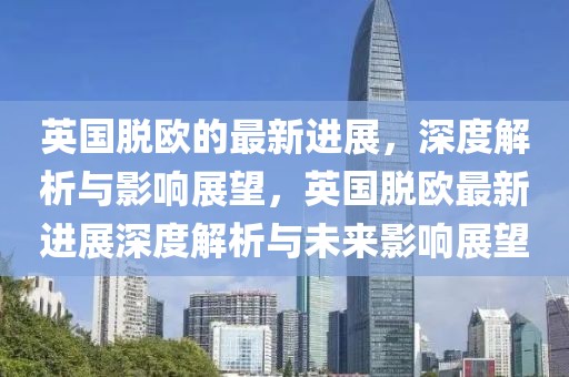 英國脫歐的最新進展，深度解析與影響展望，英國脫歐最新進展深度解析與未來影響展望