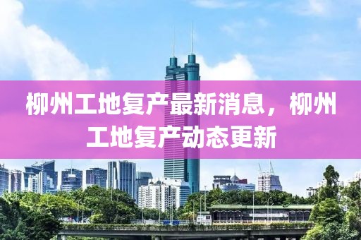 柳州工地復產最新消息，柳州工地復產動態更新