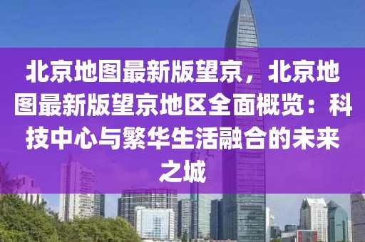 北京地圖最新版望京，北京地圖最新版望京地區(qū)全面概覽：科技中心與繁華生活融合的未來之城
