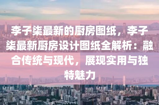 李子柒最新的廚房圖紙，李子柒最新廚房設(shè)計圖紙全解析：融合傳統(tǒng)與現(xiàn)代，展現(xiàn)實用與獨特魅力