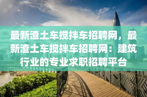 最新渣土車攪拌車招聘網，最新渣土車攪拌車招聘網：建筑行業的專業求職招聘平臺