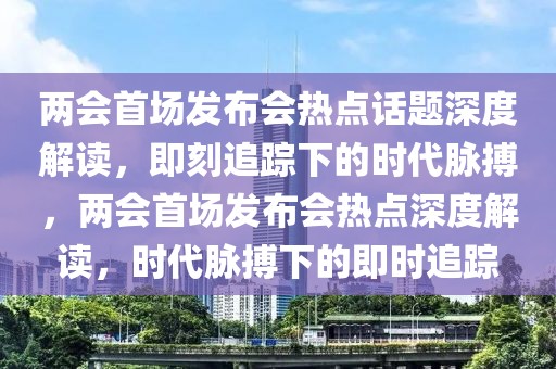 兩會首場發布會熱點話題深度解讀，即刻追蹤下的時代脈搏，兩會首場發布會熱點深度解讀，時代脈搏下的即時追蹤