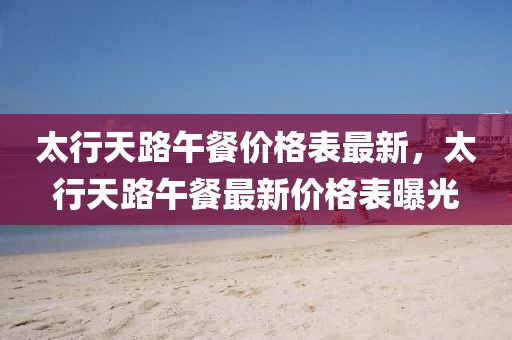 太行天路午餐價格表最新，太行天路午餐最新價格表曝光