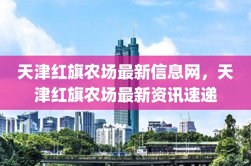 天津紅旗農(nóng)場(chǎng)最新信息網(wǎng)，天津紅旗農(nóng)場(chǎng)最新資訊速遞