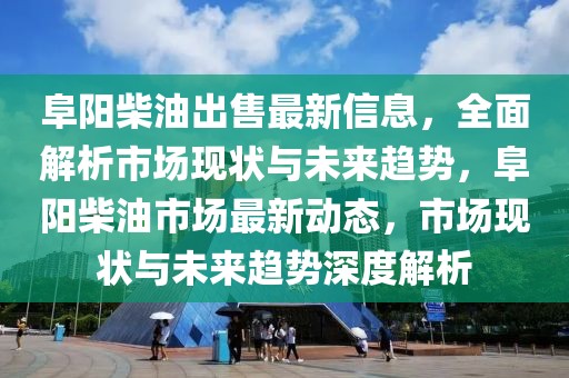 阜陽柴油出售最新信息，全面解析市場現狀與未來趨勢，阜陽柴油市場最新動態，市場現狀與未來趨勢深度解析