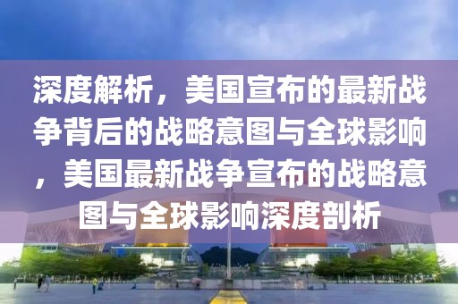 深度解析，美國宣布的最新戰爭背后的戰略意圖與全球影響，美國最新戰爭宣布的戰略意圖與全球影響深度剖析