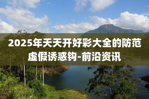 2025年天天開好彩大全的防范虛假誘惑鉤-前沿資訊