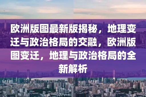 歐洲版圖最新版揭秘，地理變遷與政治格局的交融，歐洲版圖變遷，地理與政治格局的全新解析