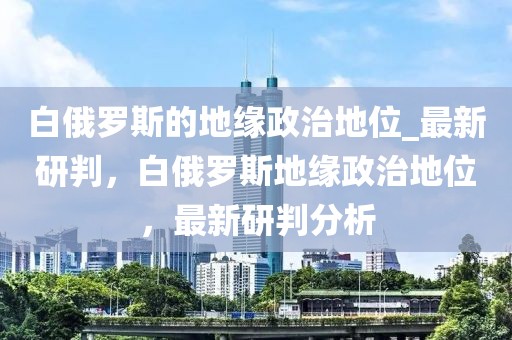 白俄羅斯的地緣政治地位_最新研判，白俄羅斯地緣政治地位，最新研判分析