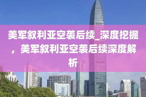 美軍敘利亞空襲后續_深度挖掘，美軍敘利亞空襲后續深度解析