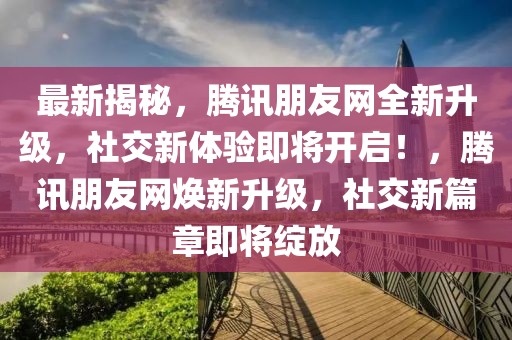 最新揭秘，騰訊朋友網全新升級，社交新體驗即將開啟！，騰訊朋友網煥新升級，社交新篇章即將綻放