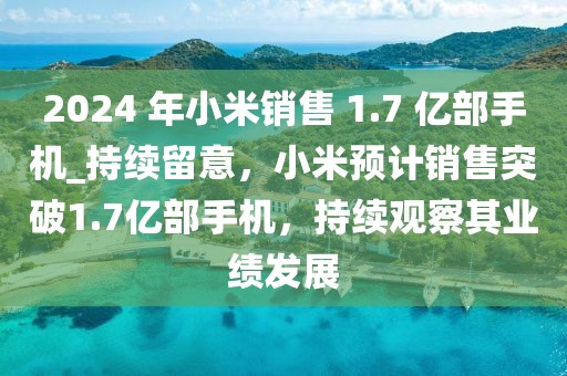 2024 年小米銷售 1.7 億部手機_持續(xù)留意，小米預計銷售突破1.7億部手機，持續(xù)觀察其業(yè)績發(fā)展