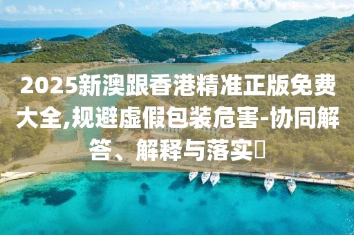 2025新澳跟香港精準(zhǔn)正版免費(fèi)大全,規(guī)避虛假包裝危害-協(xié)同解答、解釋與落實(shí)?