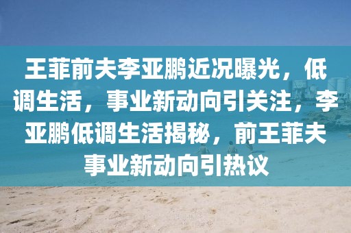 王菲前夫李亞鵬近況曝光，低調生活，事業新動向引關注，李亞鵬低調生活揭秘，前王菲夫事業新動向引熱議
