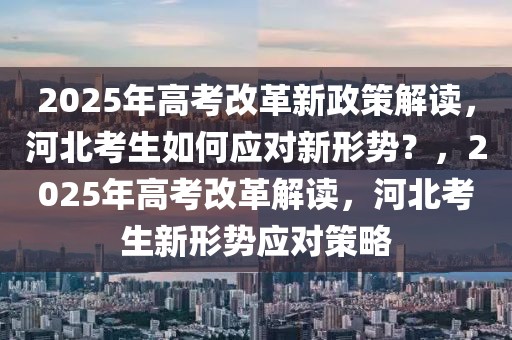 2025年高考改革新政策解讀，河北考生如何應對新形勢？，2025年高考改革解讀，河北考生新形勢應對策略