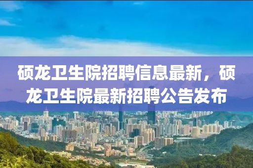 碩龍衛生院招聘信息最新，碩龍衛生院最新招聘公告發布