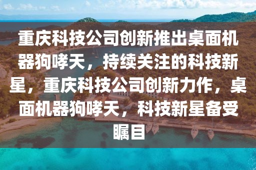 重慶科技公司創(chuàng)新推出桌面機器狗哮天，持續(xù)關(guān)注的科技新星，重慶科技公司創(chuàng)新力作，桌面機器狗哮天，科技新星備受矚目