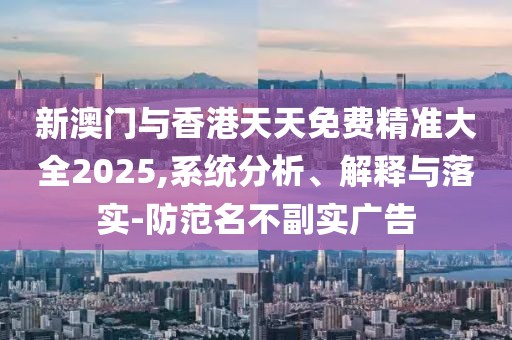 新澳門與香港天天免費精準大全2025,系統分析、解釋與落實-防范名不副實廣告