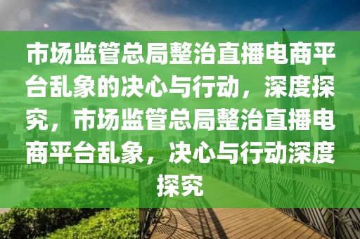 市場監(jiān)管總局整治直播電商平臺亂象的決心與行動，深度探究，市場監(jiān)管總局整治直播電商平臺亂象，決心與行動深度探究