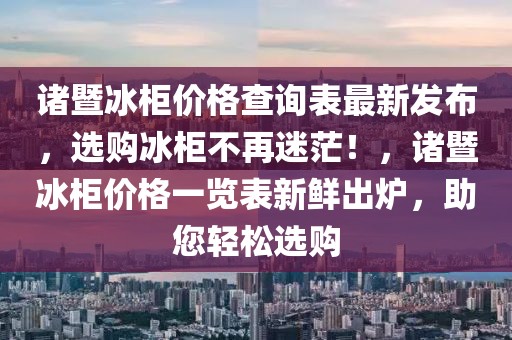 諸暨冰柜價格查詢表最新發(fā)布，選購冰柜不再迷茫！，諸暨冰柜價格一覽表新鮮出爐，助您輕松選購