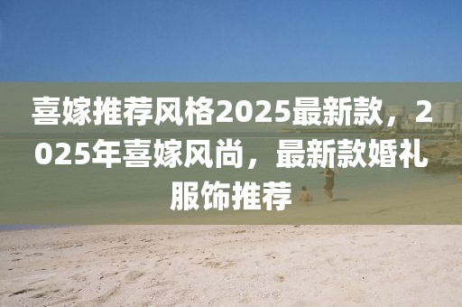 喜嫁推薦風格2025最新款，2025年喜嫁風尚，最新款婚禮服飾推薦
