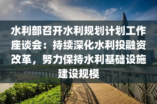 水利部召開水利規劃計劃工作座談會：持續深化水利投融資改革，努力保持水利基礎設施建設規模