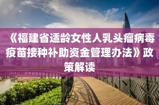 《福建省適齡女性人乳頭瘤病毒疫苗接種補助資金管理辦法》政策解讀