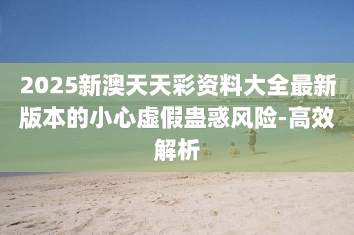 2025新澳天天彩資料大全最新版本的小心虛假蠱惑風險-高效解析