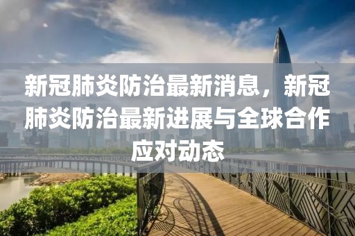 新冠肺炎防治最新消息，新冠肺炎防治最新進展與全球合作應對動態
