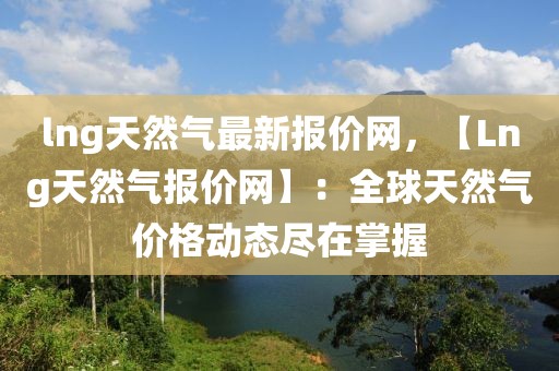 lng天然氣最新報價網，【Lng天然氣報價網】：全球天然氣價格動態盡在掌握