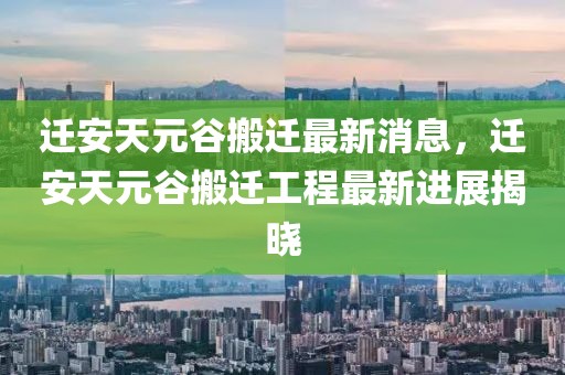 遷安天元谷搬遷最新消息，遷安天元谷搬遷工程最新進展揭曉