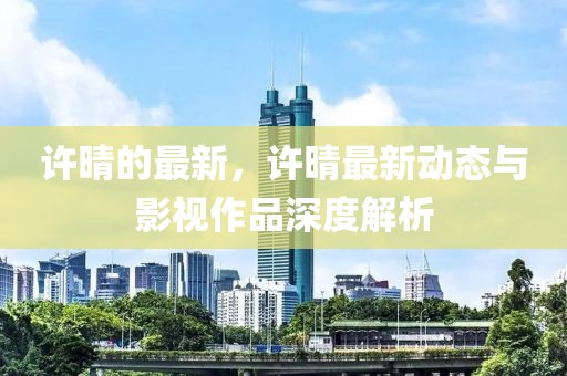許晴的最新，許晴最新動(dòng)態(tài)與影視作品深度解析