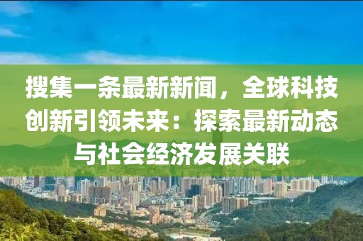 搜集一條最新新聞，全球科技創新引領未來：探索最新動態與社會經濟發展關聯