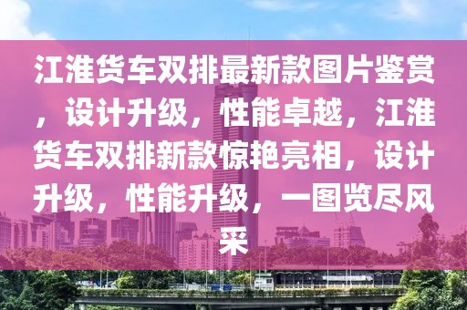 江淮貨車雙排最新款圖片鑒賞，設計升級，性能卓越，江淮貨車雙排新款驚艷亮相，設計升級，性能升級，一圖覽盡風采