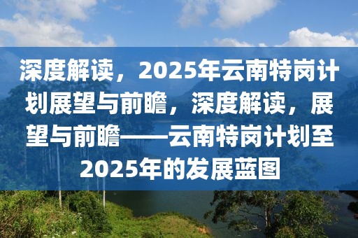 深度解讀，2025年云南特崗計劃展望與前瞻，深度解讀，展望與前瞻——云南特崗計劃至2025年的發展藍圖