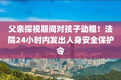 父親探視期間對孩子動粗！法院24小時內發出人身安全保護令