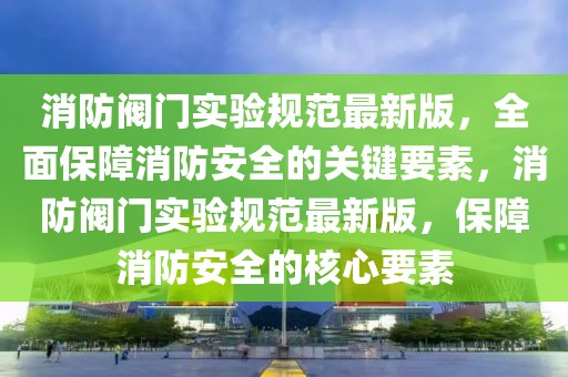 消防閥門實驗規范最新版，全面保障消防安全的關鍵要素，消防閥門實驗規范最新版，保障消防安全的核心要素