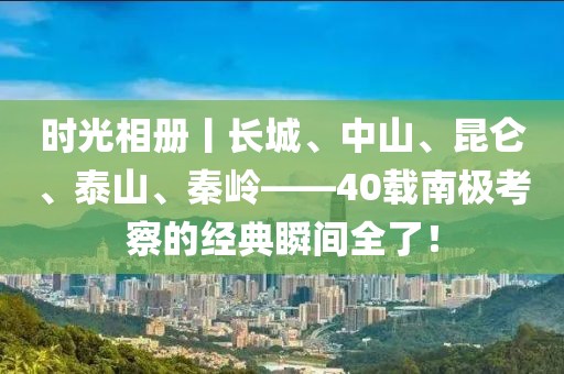 時光相冊丨長城、中山、昆侖、泰山、秦嶺——40載南極考察的經典瞬間全了！