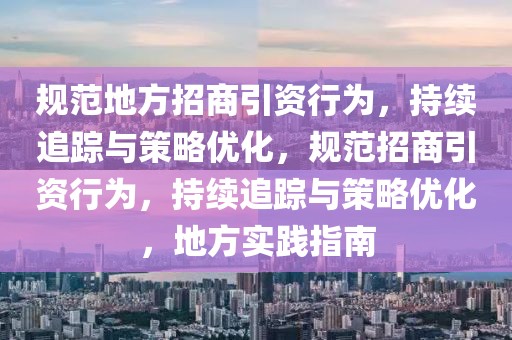 規(guī)范地方招商引資行為，持續(xù)追蹤與策略優(yōu)化，規(guī)范招商引資行為，持續(xù)追蹤與策略優(yōu)化，地方實踐指南