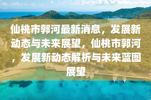 仙桃市郭河最新消息，發(fā)展新動態(tài)與未來展望，仙桃市郭河，發(fā)展新動態(tài)解析與未來藍圖展望