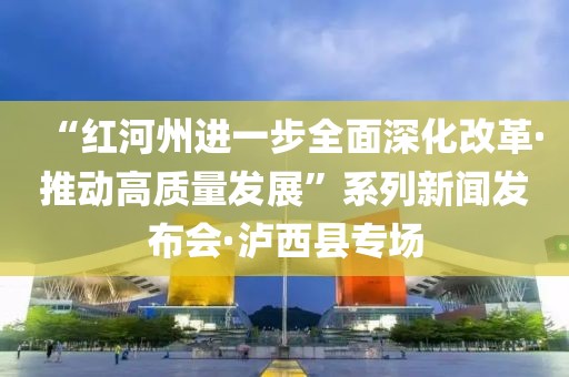 “紅河州進一步全面深化改革·推動高質量發展”系列新聞發布會·瀘西縣專場