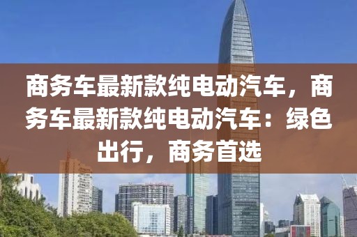 商務車最新款純電動汽車，商務車最新款純電動汽車：綠色出行，商務首選