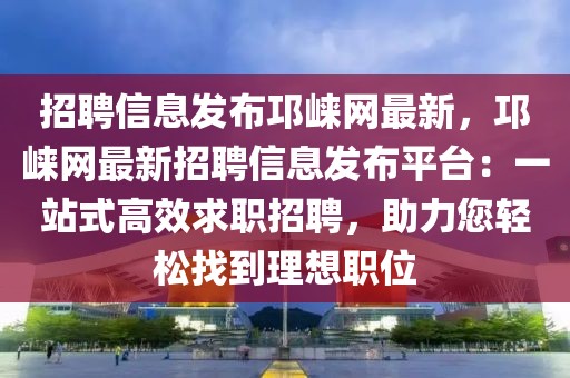 招聘信息發布邛崍網最新，邛崍網最新招聘信息發布平臺：一站式高效求職招聘，助力您輕松找到理想職位