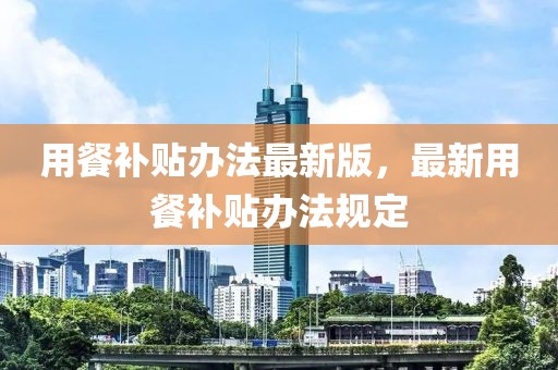 用餐補貼辦法最新版，最新用餐補貼辦法規定