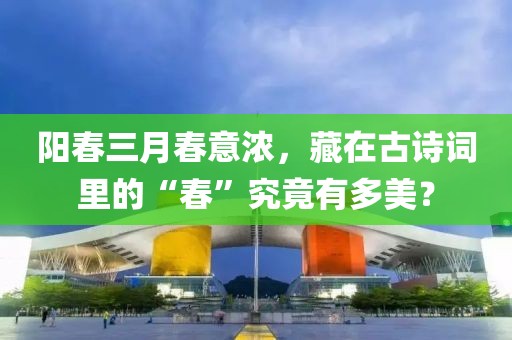 陽春三月春意濃，藏在古詩詞里的“春”究竟有多美？